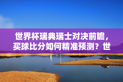 世界杯瑞典瑞士对决前瞻，买球比分如何精准预测？世界杯瑞典瑞士对决前瞻，买球比分如何精准预测？