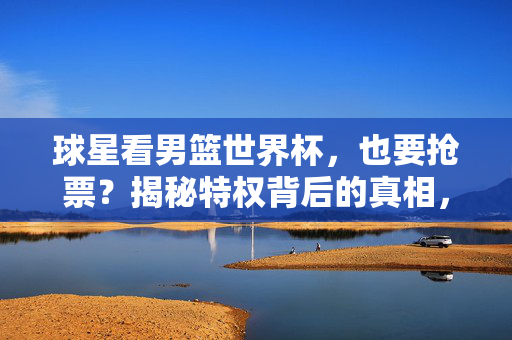 球星看男篮世界杯，也要抢票？揭秘特权背后的真相，球星看男篮世界杯也要抢票？特权背后的真相