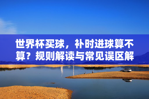 世界杯买球，补时进球算不算？规则解读与常见误区解析，世界杯买球，补时进球算不算？规则解读与常见误区解析