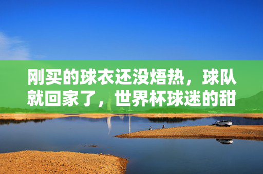 刚买的球衣还没焐热，球队就回家了，世界杯球迷的甜蜜的烦恼，新球衣未焐热，球队已归家，世界杯球迷的甜蜜烦恼