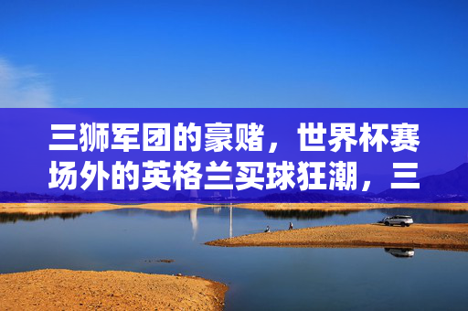 三狮军团的豪赌,世界杯赛场外的英格兰买球狂潮,三狮军团世界杯豪赌,赛场外买球狂潮