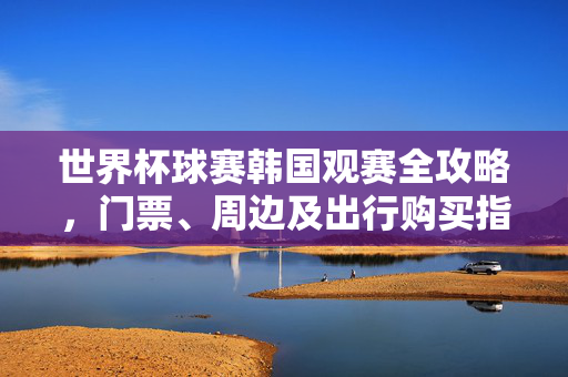 世界杯球赛韩国观赛全攻略,门票、周边及出行购买指南,世界杯韩国观赛全攻略,门票、周边及出行购买指南