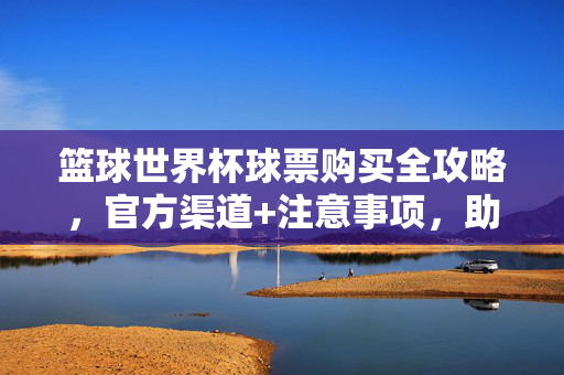 篮球世界杯球票购买全攻略,官方渠道+注意事项,助你现场直击热血瞬间,篮球世界杯球票购买全攻略,官方渠道+注意事项,助你现场直击热血瞬间