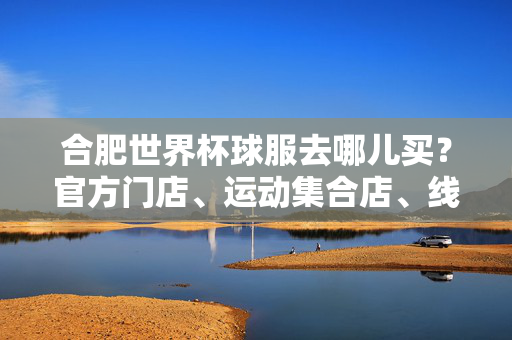合肥世界杯球服去哪儿买?官方门店、运动集合店、线上渠道全攻略,合肥世界杯球服购买渠道全攻略