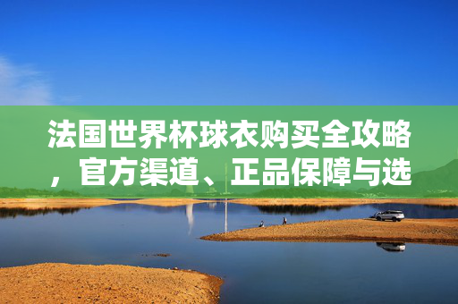 法国世界杯球衣购买全攻略,官方渠道、正品保障与选购指南,法国世界杯球衣购买全攻略,官方渠道、正品保障与选购指南