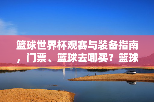 篮球世界杯观赛与装备指南,门票、篮球去哪买?篮球世界杯观赛装备指南,门票、篮球购买攻略