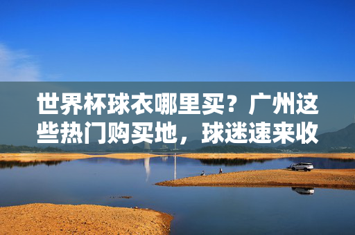 世界杯球衣哪里买？广州这些热门购买地，球迷速来收藏！世界杯球衣广州哪里买？热门购买地球迷速收藏！