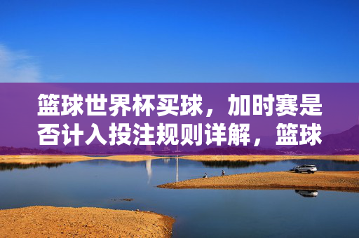 篮球世界杯买球，加时赛是否计入投注规则详解，篮球世界杯投注，加时赛是否计入规则详解