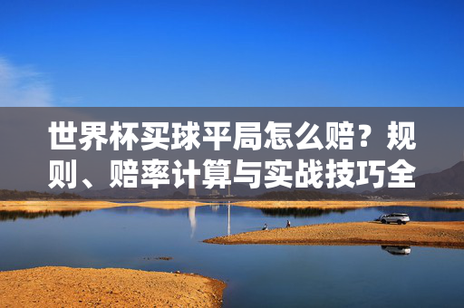 世界杯买球平局怎么赔？规则、赔率计算与实战技巧全解析，世界杯买球平局赔率全解析，规则、计算与实战技巧