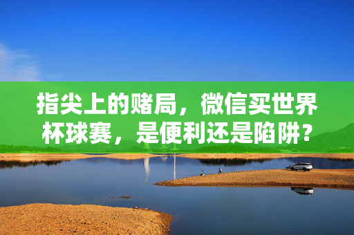 指尖上的赌局，微信买世界杯球赛，是便利还是陷阱？微信买世界杯，指尖便利还是赌局陷阱？