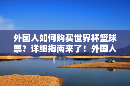 外国人如何购买世界杯篮球票？详细指南来了！外国人购买世界杯篮球票指南