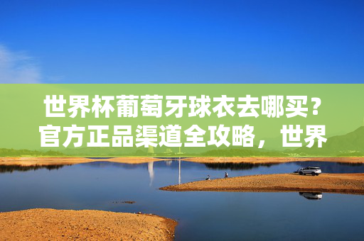 世界杯葡萄牙球衣去哪买？官方正品渠道全攻略，世界杯葡萄牙球衣官方正品购买全攻略