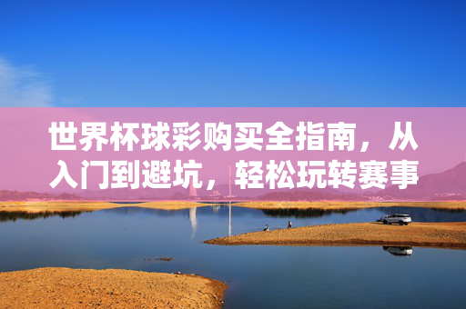 世界杯球彩购买全指南,从入门到避坑,轻松玩转赛事投注,世界杯球彩购买全指南,从入门到避坑,轻松玩转赛事投注