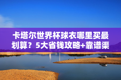 卡塔尔世界杯球衣哪里买最划算?5大省钱攻略+靠谱渠道推荐,卡塔尔世界杯球衣最划算攻略,5大省钱靠谱渠道