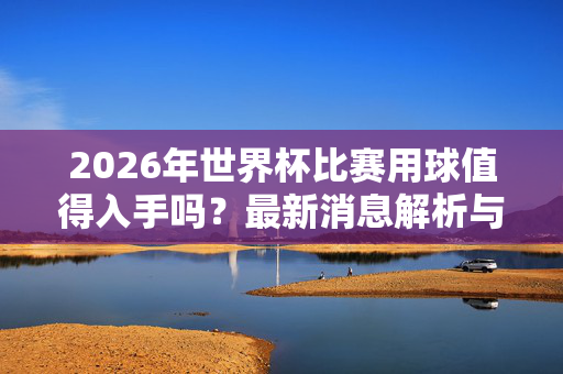 2026年世界杯比赛用球值得入手吗？最新消息解析与购买指南，2026世界杯比赛用球值得入手吗？最新消息与购买指南