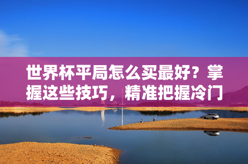 世界杯平局怎么买最好?掌握这些技巧,精准把握冷门与稳局,世界杯平局下注技巧,精准把握冷门与稳局