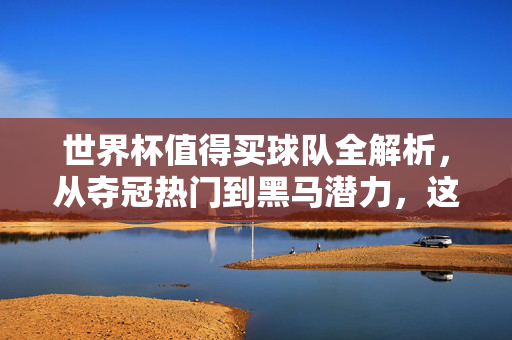 世界杯值得买球队全解析，从夺冠热门到黑马潜力，这份排名请收好！世界杯值得买球队全解析，夺冠热门与黑马潜力排名