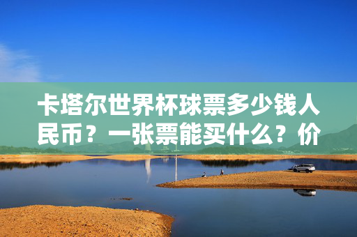 卡塔尔世界杯球票多少钱人民币？一张票能买什么？价格全解析，卡塔尔世界杯球票价格人民币一张多少钱？能买什么全解析