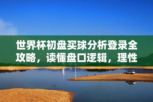 世界杯初盘买球分析登录全攻略，读懂盘口逻辑，理性享受赛事激情，世界杯初盘买球分析全攻略，读懂盘口逻辑，理性享受赛事激情