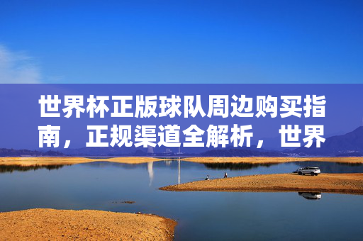 世界杯正版球队周边购买指南,正规渠道全解析,世界杯正版球队周边购买指南,正规渠道全解析