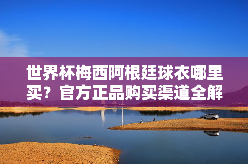 世界杯梅西阿根廷球衣哪里买?官方正品购买渠道全解析,世界杯梅西阿根廷球衣官方正品购买渠道全解析