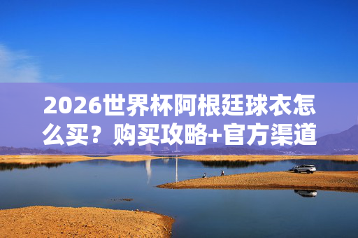 2026世界杯阿根廷球衣怎么买？购买攻略+官方渠道全解析，2026世界杯阿根廷球衣购买攻略，官方渠道全解析