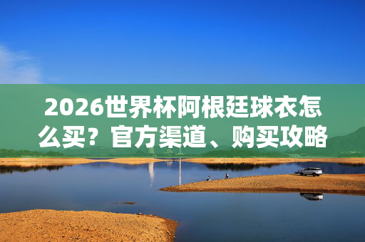 2026世界杯阿根廷球衣怎么买？官方渠道、购买攻略全解析，2026世界杯阿根廷球衣购买攻略，官方渠道全解析