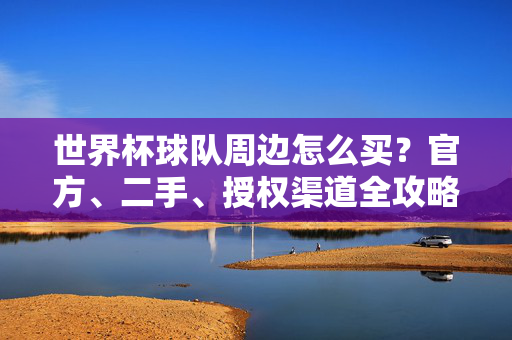 世界杯球队周边怎么买?官方、二手、授权渠道全攻略,教你避开假货坑!世界杯球队周边怎么买?官方二手授权渠道全攻略,避开假货坑!