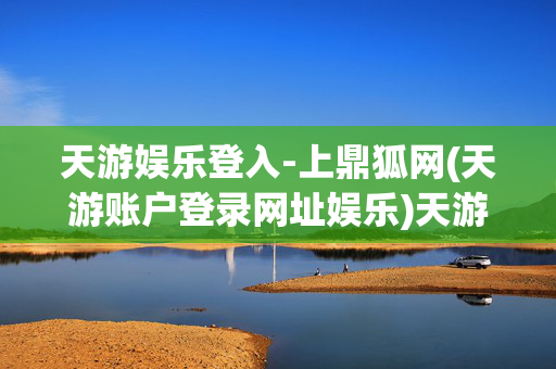 天游娱乐登入-上鼎狐网(天游账户登录网址娱乐)天游娱乐登录入口-鼎狐网