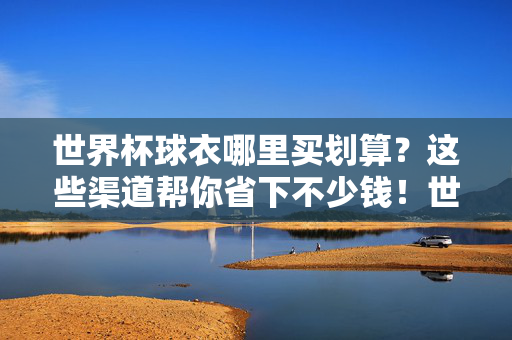 世界杯球衣哪里买划算?这些渠道帮你省下不少钱!世界杯球衣购买省钱攻略,这些渠道帮你省下不少钱!