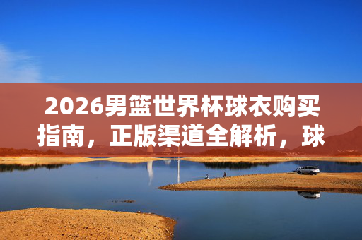 2026男篮世界杯球衣购买指南,正版渠道全解析,球迷速看!2026男篮世界杯球衣购买指南,正版渠道全解析,球迷速看!