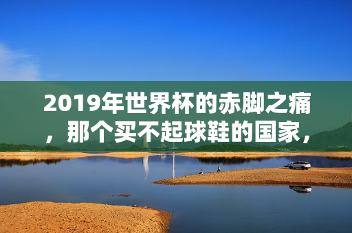 2019年世界杯的赤脚之痛,那个买不起球鞋的国家,用热爱对抗贫困,2019世界杯赤脚之痛,热爱对抗贫困的足尖