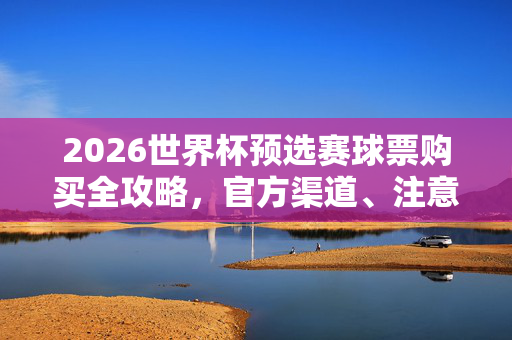 2026世界杯预选赛球票购买全攻略，官方渠道、注意事项与时间指南，2026世界杯预选赛球票购买全攻略