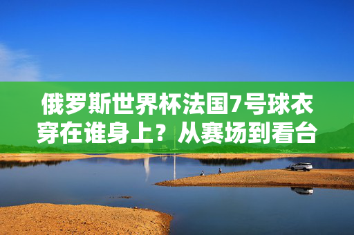 俄罗斯世界杯法国7号球衣穿在谁身上?从赛场到看台,这件战袍藏着多少故事?俄罗斯世界杯法国7号球衣,赛场身影与看台故事