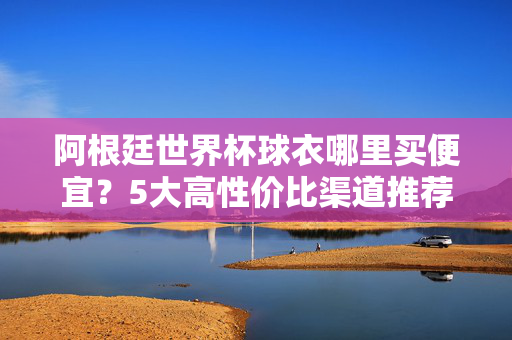 阿根廷世界杯球衣哪里买便宜?5大高性价比渠道推荐,正版低价轻松入手!阿根廷世界杯球衣5大高性价比渠道,正版低价轻松入手