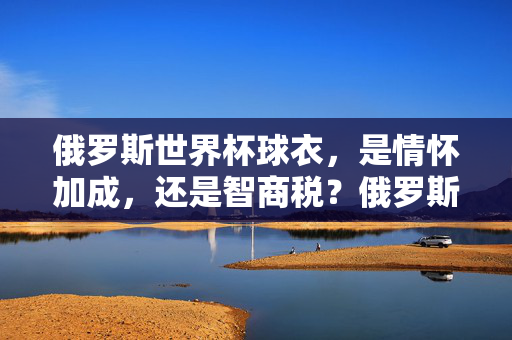 俄罗斯世界杯球衣,是情怀加成,还是智商税?俄罗斯世界杯球衣,情怀加成还是智商税?