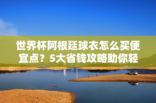 世界杯阿根廷球衣怎么买便宜点?5大省钱攻略助你轻松拥有!世界杯阿根廷球衣怎么买便宜点?5大省钱攻略助你轻松拥有!