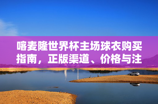 喀麦隆世界杯主场球衣购买指南,正版渠道、价格与注意事项,喀麦隆世界杯主场球衣购买指南,正版渠道、价格与注意事项