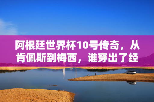阿根廷世界杯10号传奇,从肯佩斯到梅西,谁穿出了经典?阿根廷世界杯10号传奇,肯佩斯到梅西,谁铸就经典?