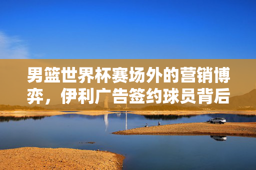 男篮世界杯赛场外的营销博弈,伊利广告签约球员背后的投入逻辑,男篮世界杯赛场外,伊利球员签约的营销博弈与投入逻辑