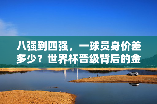 八强到四强,一球员身价差多少?世界杯晋级背后的金钱密码,八强到四强,球员身价差多少?世界杯晋级金钱密码