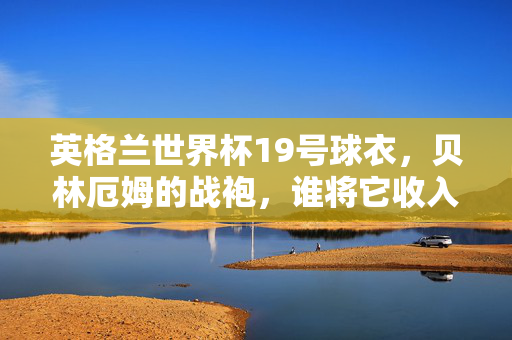 英格兰世界杯19号球衣,贝林厄姆的战袍,谁将它收入囊中?英格兰世界杯19号球衣,贝林厄姆战袍花落谁家?