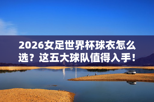 2026女足世界杯球衣怎么选?这五大球队值得入手!2026女足世界杯球衣选购指南,五大球队值得入手