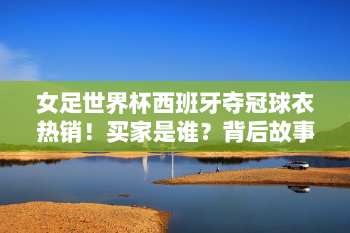 女足世界杯西班牙夺冠球衣热销!买家是谁?背后故事揭秘,西班牙夺冠球衣热销,买家是谁?背后故事揭秘