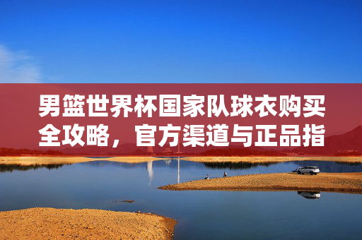 男篮世界杯国家队球衣购买全攻略,官方渠道与正品指南,男篮世界杯国家队球衣购买全攻略,官方渠道与正品指南