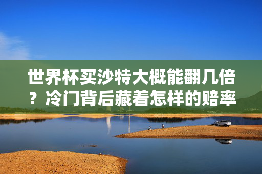 世界杯买沙特大概能翻几倍？冷门背后藏着怎样的赔率玄机？沙特世界杯冷门赔率，翻几倍的玄机