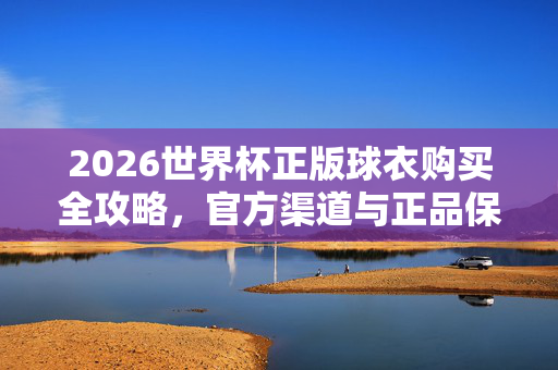 2026世界杯正版球衣购买全攻略,官方渠道与正品保障指南,2026世界杯正版球衣购买全攻略,官方渠道与正品保障指南
