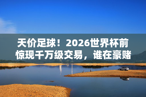 天价足球！2026世界杯前惊现千万级交易，谁在豪赌未来？2026世界杯前惊现千万级足球交易，谁在豪赌未来？