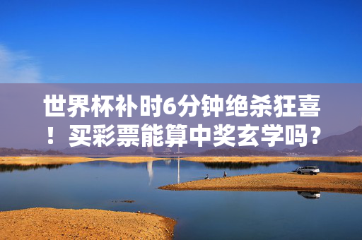 世界杯补时6分钟绝杀狂喜!买彩票能算中奖玄学吗?——从比赛进球到彩票中奖,这些事得搞清楚,世界杯补时绝杀狂喜,彩票中奖玄学,理性方知真相