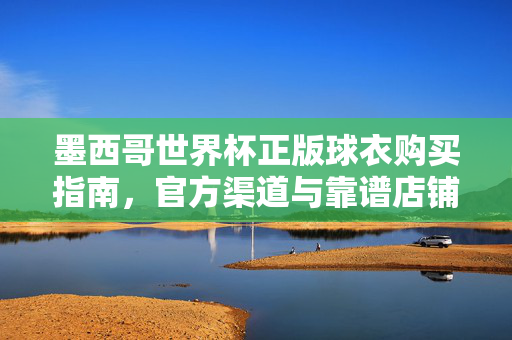 墨西哥世界杯正版球衣购买指南,官方渠道与靠谱店铺全解析,墨西哥世界杯正版球衣购买指南,官方渠道与靠谱店铺全解析